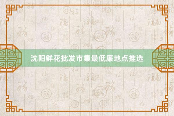 沈阳鲜花批发市集最低廉地点推选