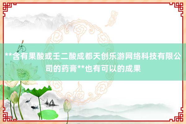 **含有果酸或壬二酸成都天创乐游网络科技有限公司的药膏**也有可以的成果